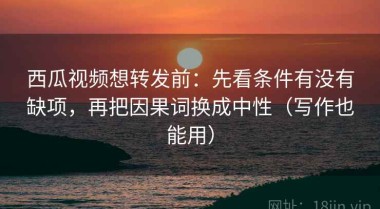 西瓜视频想转发前：先看条件有没有缺项，再把因果词换成中性（写作也能用）