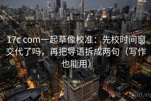17c com一起草像校准：先校时间窗交代了吗，再把导语拆成两句（写作也能用）