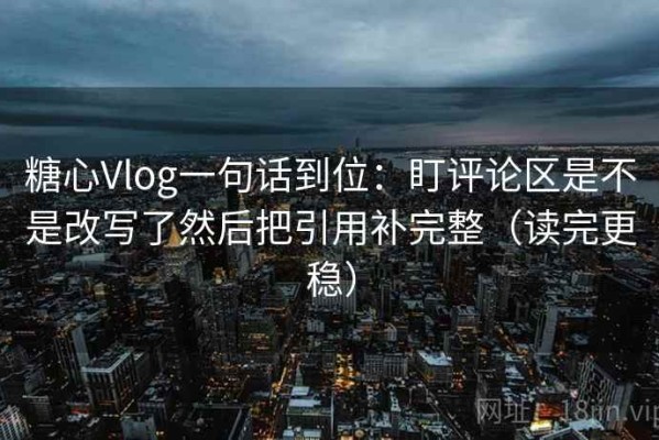 糖心Vlog一句话到位：盯评论区是不是改写了然后把引用补完整（读完更稳）