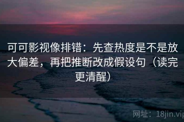 可可影视像排错：先查热度是不是放大偏差，再把推断改成假设句（读完更清醒）