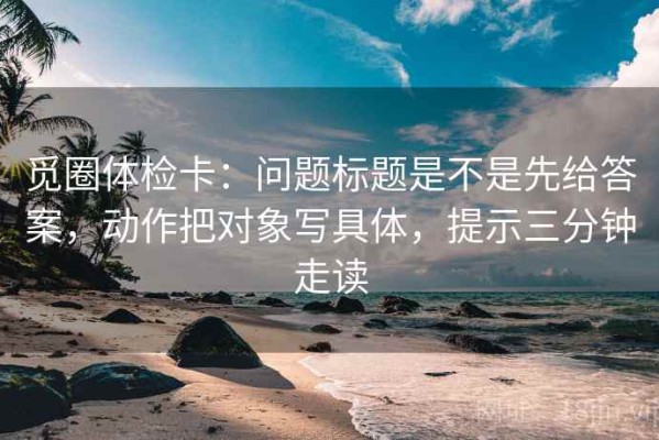 觅圈体检卡：问题标题是不是先给答案，动作把对象写具体，提示三分钟走读