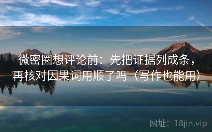 微密圈想评论前：先把证据列成条，再核对因果词用顺了吗（写作也能用）