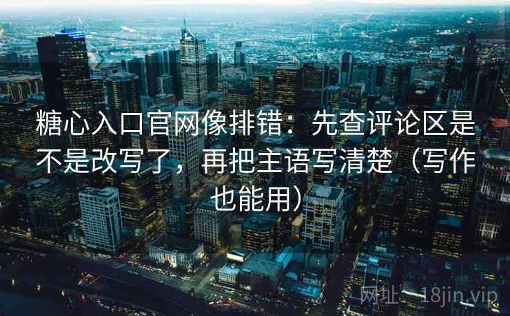 糖心入口官网像排错：先查评论区是不是改写了，再把主语写清楚（写作也能用）