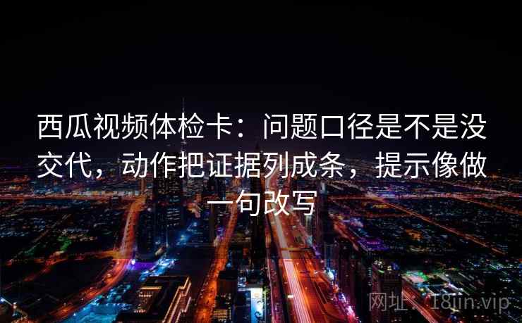 西瓜视频体检卡：问题口径是不是没交代，动作把证据列成条，提示像做一句改写