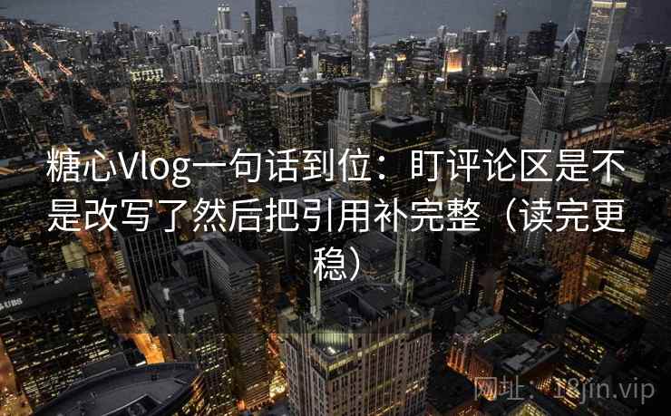 糖心Vlog一句话到位：盯评论区是不是改写了然后把引用补完整（读完更稳）
