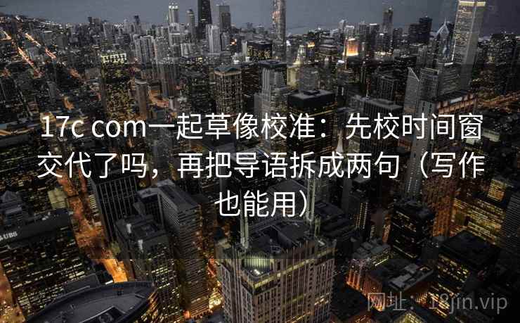 17c com一起草像校准：先校时间窗交代了吗，再把导语拆成两句（写作也能用）