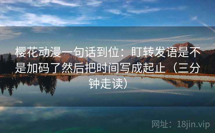 樱花动漫一句话到位：盯转发语是不是加码了然后把时间写成起止（三分钟走读）