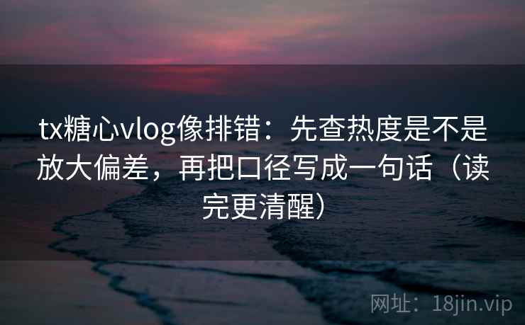 tx糖心vlog像排错：先查热度是不是放大偏差，再把口径写成一句话（读完更清醒）