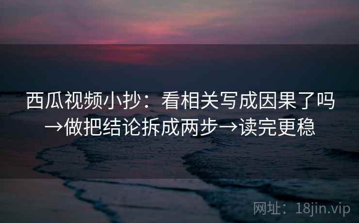 西瓜视频小抄：看相关写成因果了吗→做把结论拆成两步→读完更稳