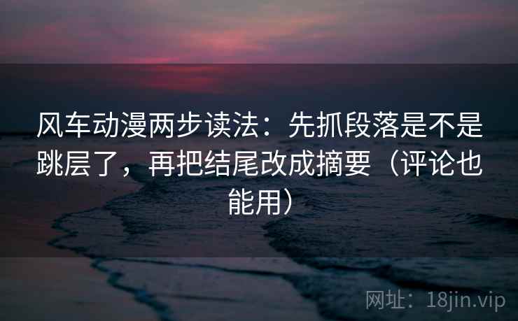 风车动漫两步读法：先抓段落是不是跳层了，再把结尾改成摘要（评论也能用）