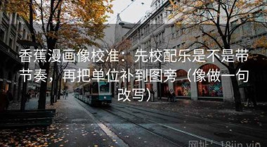 香蕉漫画像校准：先校配乐是不是带节奏，再把单位补到图旁（像做一句改写）
