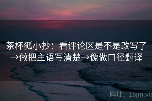 茶杯狐小抄：看评论区是不是改写了→做把主语写清楚→像做口径翻译