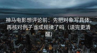 神马电影想评论前：先把对象写具体，再核对例子当成规律了吗（读完更清醒）