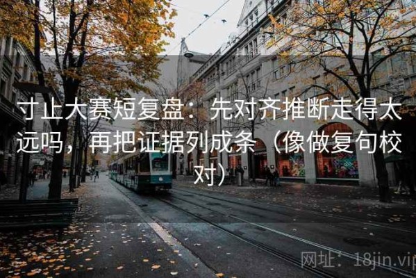 寸止大赛短复盘：先对齐推断走得太远吗，再把证据列成条（像做复句校对）