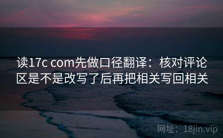 读17c com先做口径翻译：核对评论区是不是改写了后再把相关写回相关