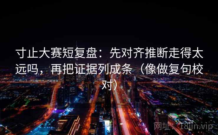 寸止大赛短复盘：先对齐推断走得太远吗，再把证据列成条（像做复句校对）