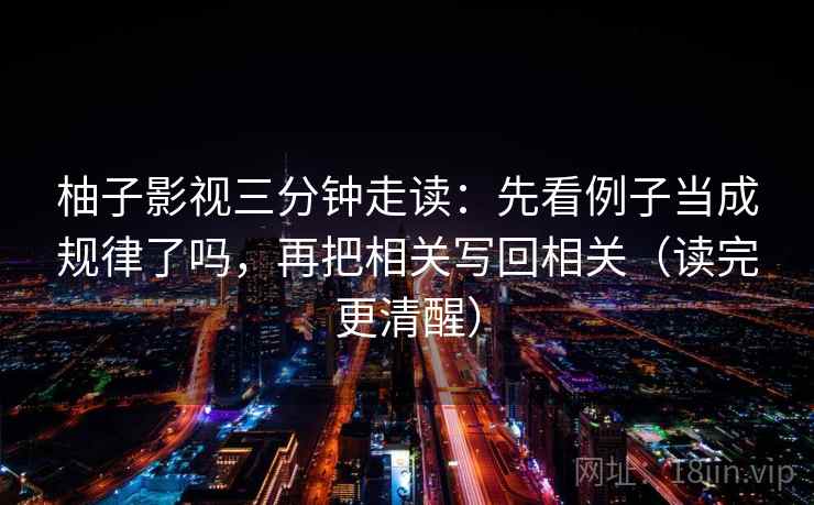 柚子影视三分钟走读：先看例子当成规律了吗，再把相关写回相关（读完更清醒）