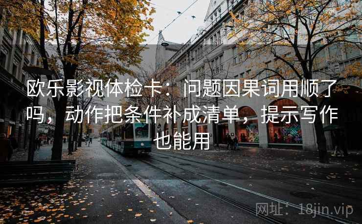 欧乐影视体检卡：问题因果词用顺了吗，动作把条件补成清单，提示写作也能用