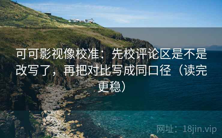 可可影视像校准：先校评论区是不是改写了，再把对比写成同口径（读完更稳）