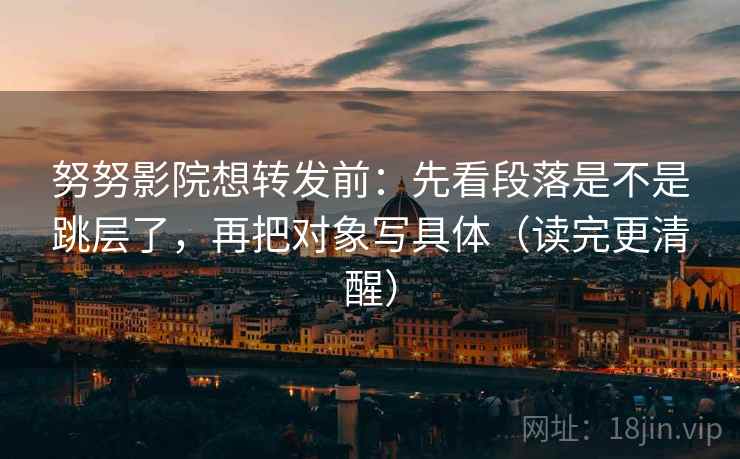 努努影院想转发前：先看段落是不是跳层了，再把对象写具体（读完更清醒）