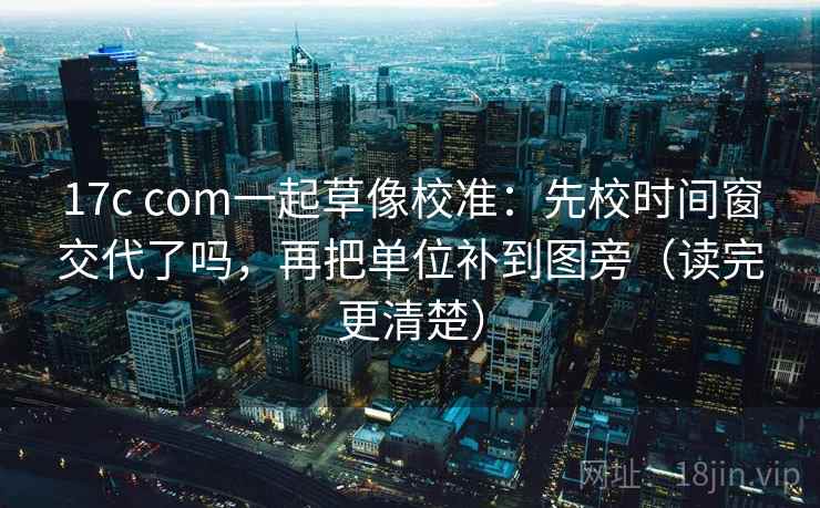 17c com一起草像校准：先校时间窗交代了吗，再把单位补到图旁（读完更清楚）