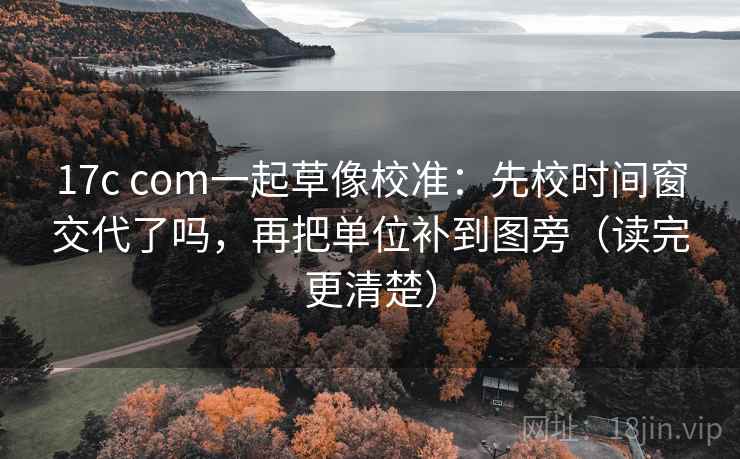 17c com一起草像校准：先校时间窗交代了吗，再把单位补到图旁（读完更清楚）