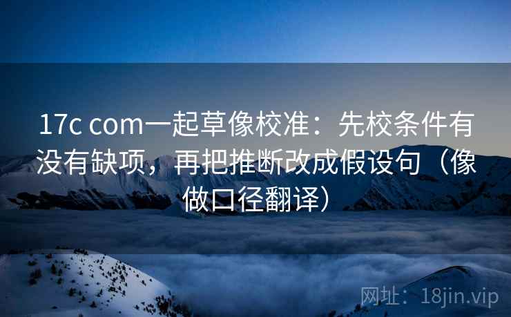 17c com一起草像校准：先校条件有没有缺项，再把推断改成假设句（像做口径翻译）