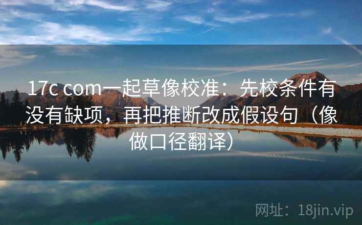 17c com一起草像校准：先校条件有没有缺项，再把推断改成假设句（像做口径翻译）