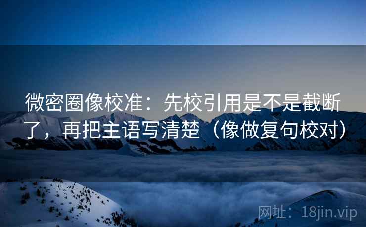 微密圈像校准：先校引用是不是截断了，再把主语写清楚（像做复句校对）