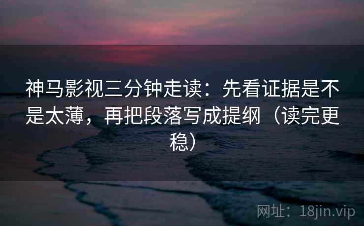 神马影视三分钟走读：先看证据是不是太薄，再把段落写成提纲（读完更稳）