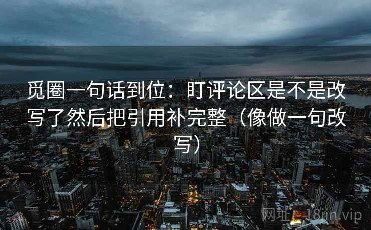觅圈一句话到位：盯评论区是不是改写了然后把引用补完整（像做一句改写）