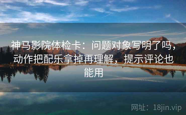 神马影院体检卡：问题对象写明了吗，动作把配乐拿掉再理解，提示评论也能用