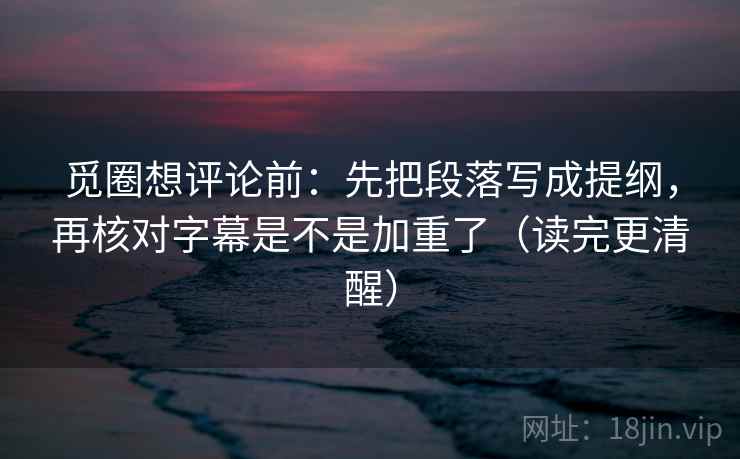 觅圈想评论前：先把段落写成提纲，再核对字幕是不是加重了（读完更清醒）