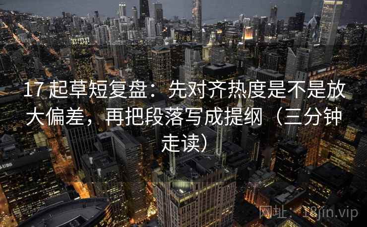 17 起草短复盘：先对齐热度是不是放大偏差，再把段落写成提纲（三分钟走读）