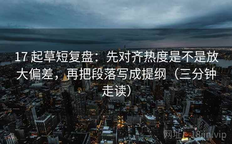 17 起草短复盘：先对齐热度是不是放大偏差，再把段落写成提纲（三分钟走读）