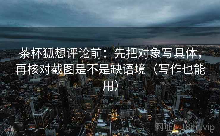 茶杯狐想评论前：先把对象写具体，再核对截图是不是缺语境（写作也能用）