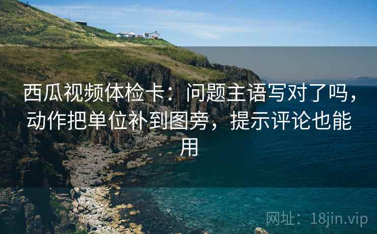 西瓜视频体检卡：问题主语写对了吗，动作把单位补到图旁，提示评论也能用