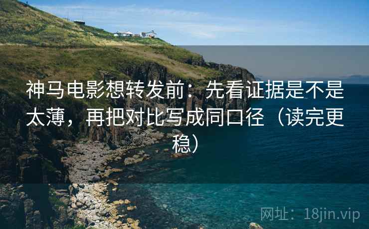 神马电影想转发前：先看证据是不是太薄，再把对比写成同口径（读完更稳）