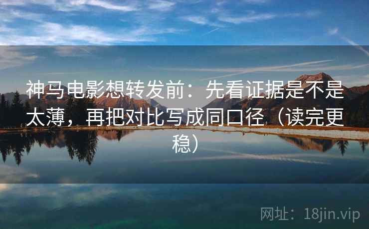 神马电影想转发前：先看证据是不是太薄，再把对比写成同口径（读完更稳）