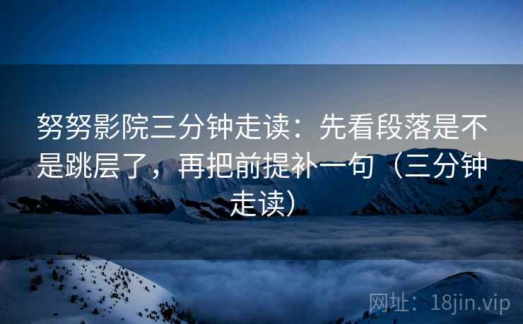 努努影院三分钟走读：先看段落是不是跳层了，再把前提补一句（三分钟走读）