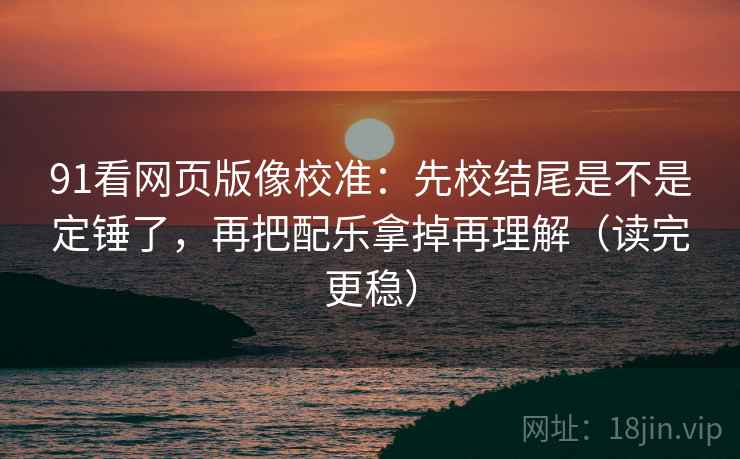 91看网页版像校准：先校结尾是不是定锤了，再把配乐拿掉再理解（读完更稳）