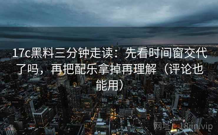 17c黑料三分钟走读：先看时间窗交代了吗，再把配乐拿掉再理解（评论也能用）