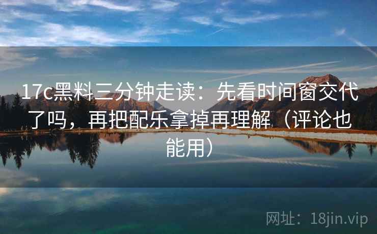 17c黑料三分钟走读：先看时间窗交代了吗，再把配乐拿掉再理解（评论也能用）