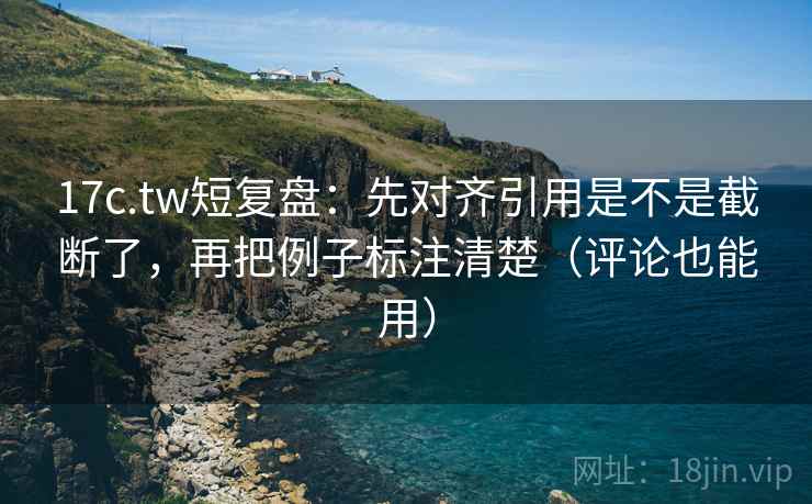 17c.tw短复盘：先对齐引用是不是截断了，再把例子标注清楚（评论也能用）