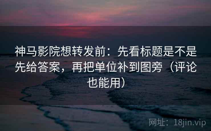 神马影院想转发前：先看标题是不是先给答案，再把单位补到图旁（评论也能用）