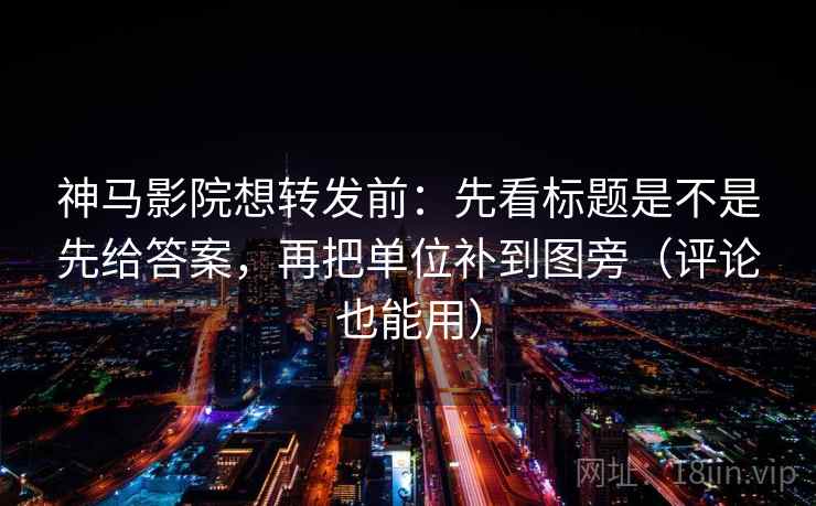 神马影院想转发前：先看标题是不是先给答案，再把单位补到图旁（评论也能用）
