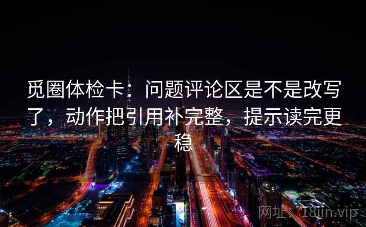 觅圈体检卡：问题评论区是不是改写了，动作把引用补完整，提示读完更稳