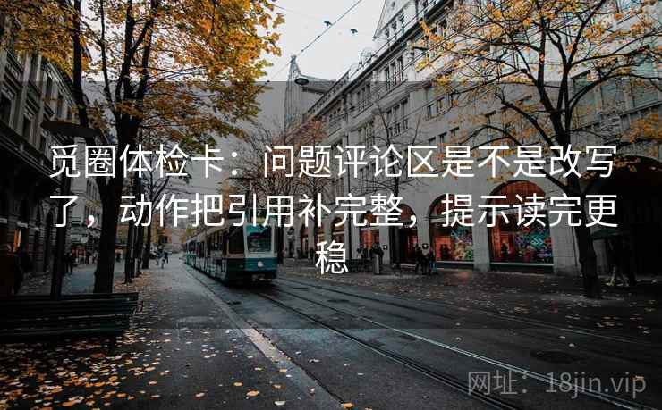 觅圈体检卡：问题评论区是不是改写了，动作把引用补完整，提示读完更稳