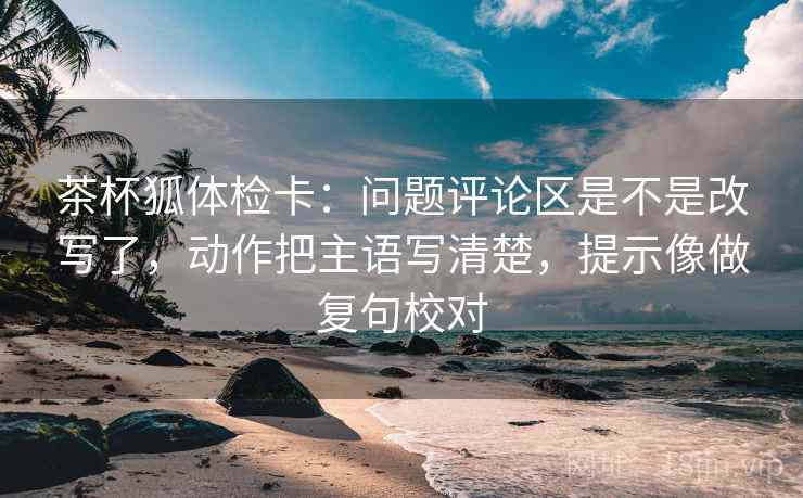 茶杯狐体检卡：问题评论区是不是改写了，动作把主语写清楚，提示像做复句校对