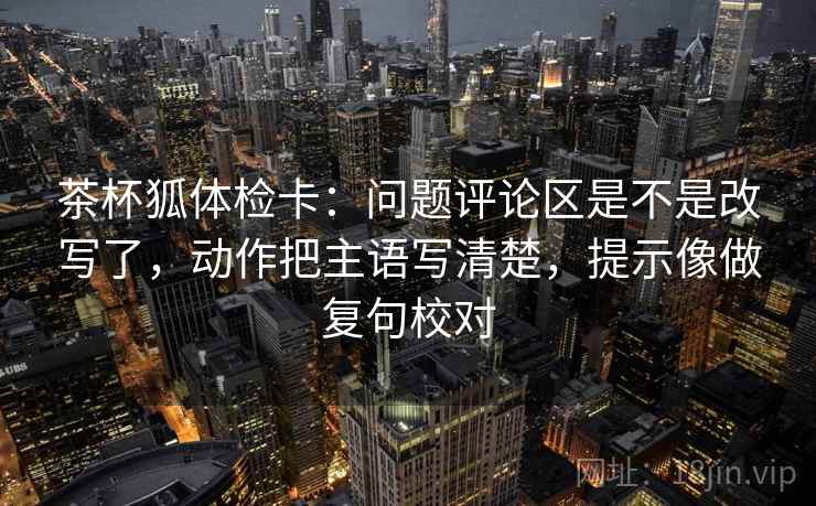 茶杯狐体检卡：问题评论区是不是改写了，动作把主语写清楚，提示像做复句校对